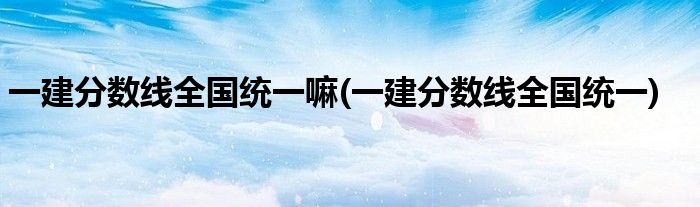 一建分数线全国统一嘛(一建分数线全国统一)
