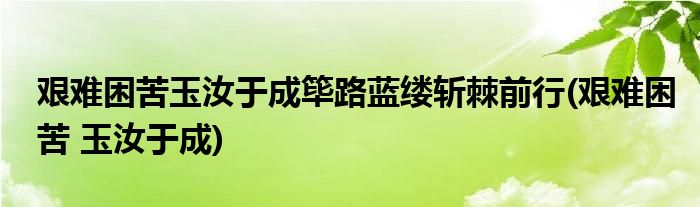 艰难困苦玉汝于成筚路蓝缕斩棘前行(艰难困苦 玉汝于成)