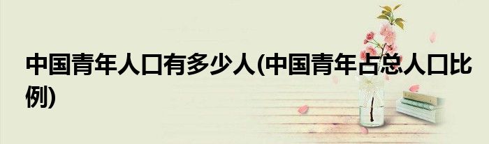 中国青年人口有多少人(中国青年占总人口比例)