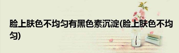 脸上肤色不均匀有黑色素沉淀(脸上肤色不均匀)