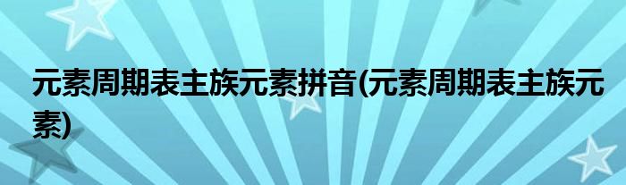 元素周期表主族元素拼音(元素周期表主族元素)