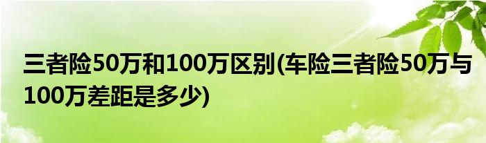 三者险50万和100万区别(车险三者险50万与100万差距是多少)