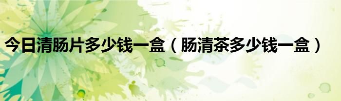 今日清肠片多少钱一盒（肠清茶多少钱一盒）