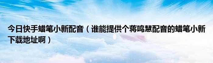 今日快手蜡笔小新配音（谁能提供个蒋鸣慧配音的蜡笔小新下载地址啊）