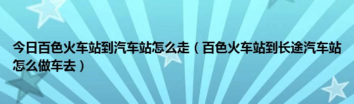 今日百色火车站到汽车站怎么走（百色火车站到长途汽车站怎么做车去）