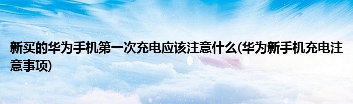 新买的华为手机第一次充电应该注意什么(华为新手机充电注意事项)