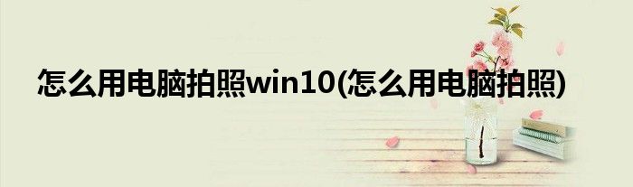 怎么用电脑拍照win10(怎么用电脑拍照)