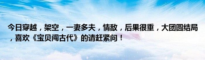 今日穿越，架空，一妻多夫，情敌，后果很重，大团圆结局，喜欢《宝贝闯古代》的请赶紧问！