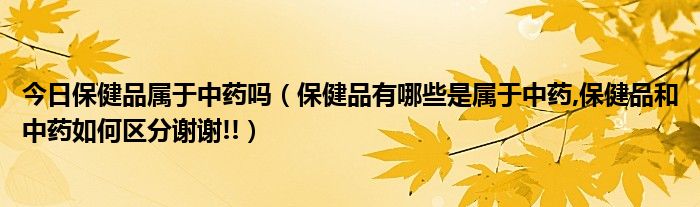 今日保健品属于中药吗（保健品有哪些是属于中药,保健品和中药如何区分谢谢!!）