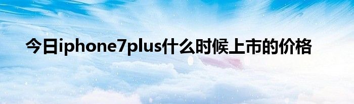 今日iphone7plus什么时候上市的价格
