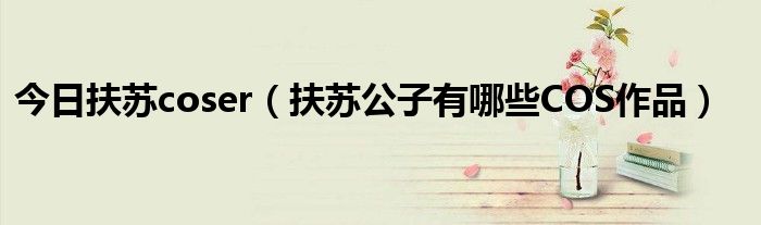 今日扶苏coser（扶苏公子有哪些COS作品）