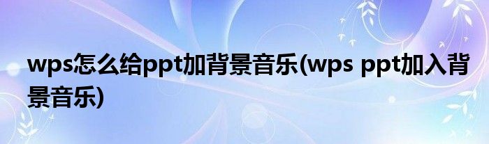 wps怎么给ppt加背景音乐(wps ppt加入背景音乐)