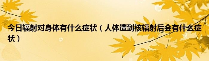 今日辐射对身体有什么症状（人体遭到核辐射后会有什么症状）