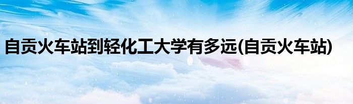 自贡火车站到轻化工大学有多远(自贡火车站)