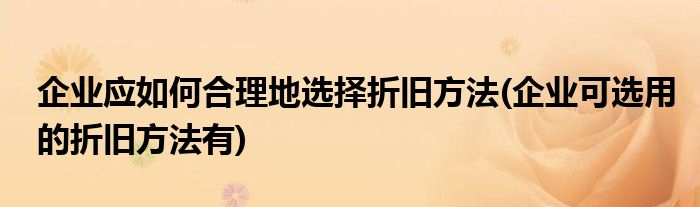 企业应如何合理地选择折旧方法(企业可选用的折旧方法有)
