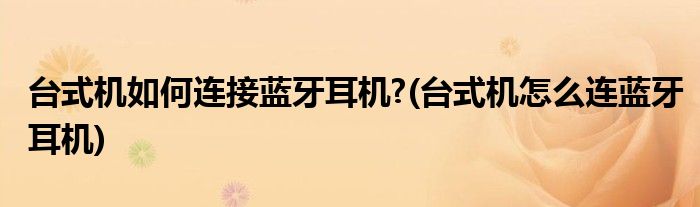 台式机如何连接蓝牙耳机?(台式机怎么连蓝牙耳机)