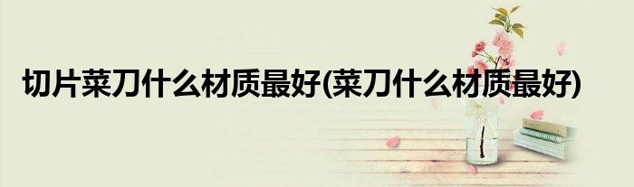 切片菜刀什么材质最好(菜刀什么材质最好)