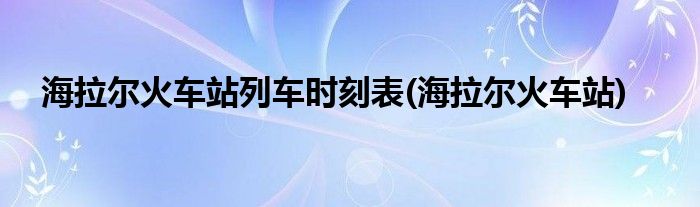 海拉尔火车站列车时刻表(海拉尔火车站)