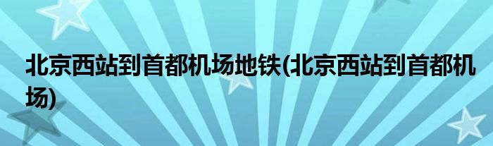北京西站到首都机场地铁(北京西站到首都机场)