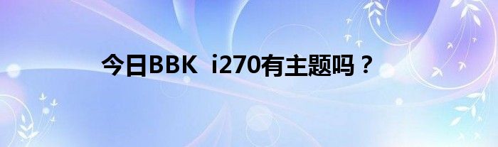 今日BBK  i270有主题吗？
