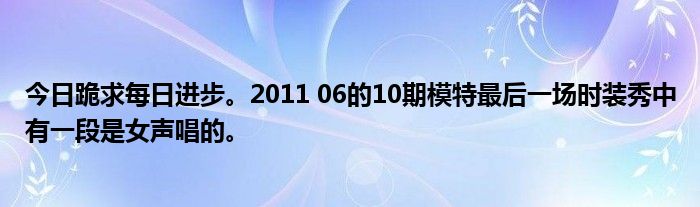 今日跪求每日进步。2011 06的10期模特最后一场时装秀中有一段是女声唱的。