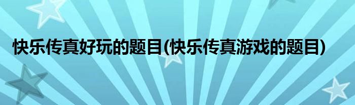快乐传真好玩的题目(快乐传真游戏的题目)