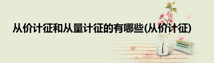 从价计征和从量计征的有哪些(从价计征)