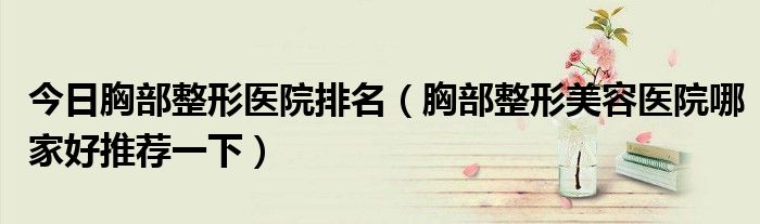 今日胸部整形医院排名（胸部整形美容医院哪家好推荐一下）
