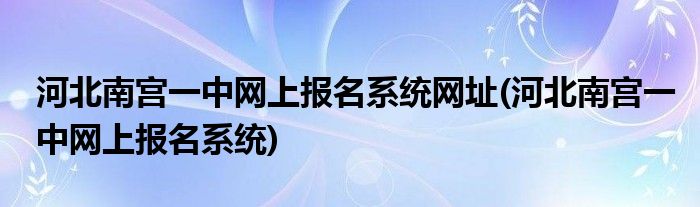 河北南宫一中网上报名系统网址(河北南宫一中网上报名系统)