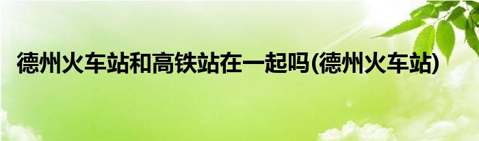 德州火车站和高铁站在一起吗(德州火车站)