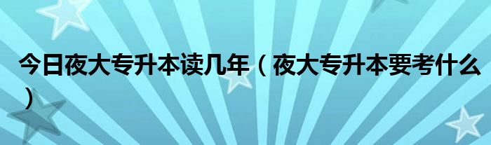 今日夜大专升本读几年（夜大专升本要考什么）