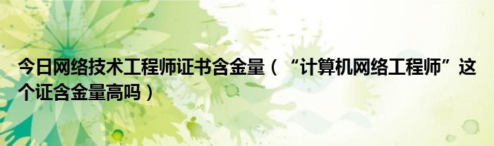 今日网络技术工程师证书含金量（“计算机网络工程师”这个证含金量高吗）