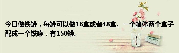 今日做铁罐，每罐可以做16盒或者48盒。一个箱体两个盒子配成一个铁罐，有150罐。