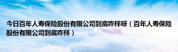 今日百年人寿保险股份有限公司到底咋样呀（百年人寿保险股份有限公司到底咋样）