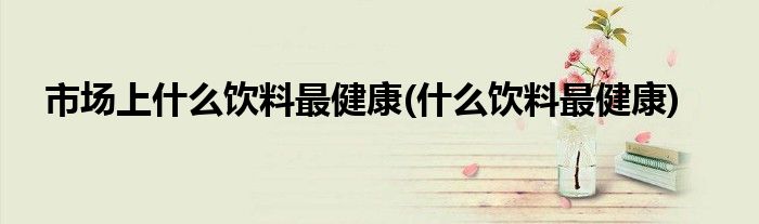 市场上什么饮料最健康(什么饮料最健康)