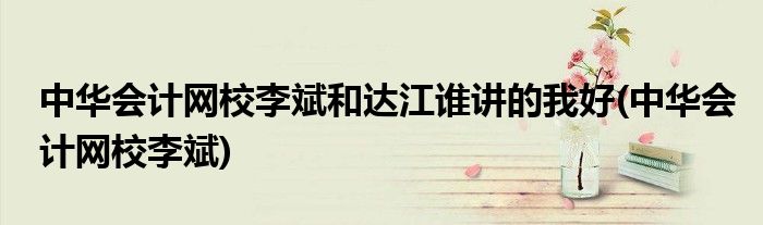 中华会计网校李斌和达江谁讲的我好(中华会计网校李斌)