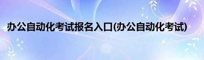 办公自动化考试报名入口(办公自动化考试)