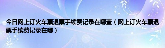 今日网上订火车票退票手续费记录在哪查（网上订火车票退票手续费记录在哪）