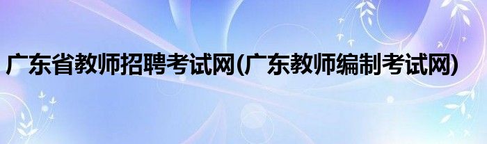 广东省教师招聘考试网(广东教师编制考试网)