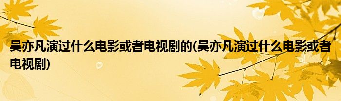 吴亦凡演过什么电影或者电视剧的(吴亦凡演过什么电影或者电视剧)