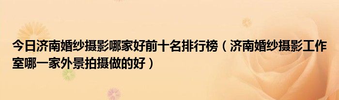 今日济南婚纱摄影哪家好前十名排行榜（济南婚纱摄影工作室哪一家外景拍摄做的好）