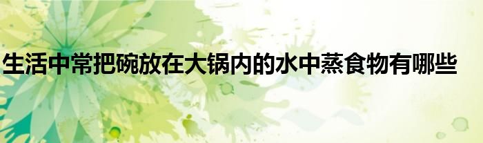 生活中常把碗放在大锅内的水中蒸食物有哪些