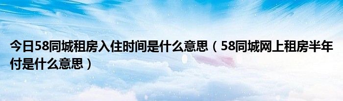 今日58同城租房入住时间是什么意思（58同城网上租房半年付是什么意思）