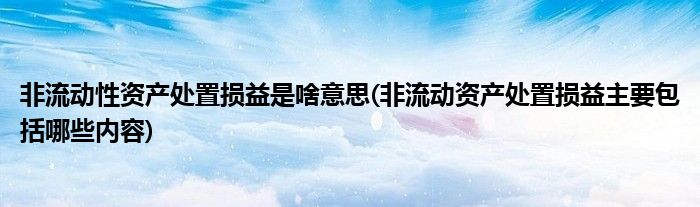 非流动性资产处置损益是啥意思(非流动资产处置损益主要包括哪些内容)