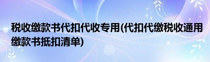 税收缴款书代扣代收专用(代扣代缴税收通用缴款书抵扣清单)