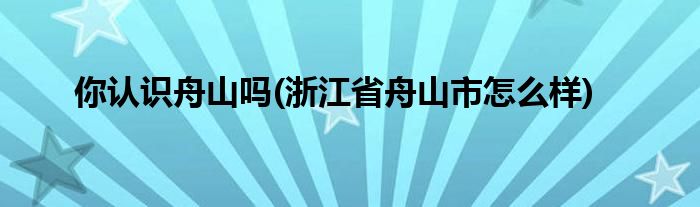 你认识舟山吗(浙江省舟山市怎么样)