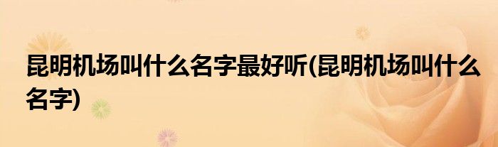 昆明机场叫什么名字最好听(昆明机场叫什么名字)
