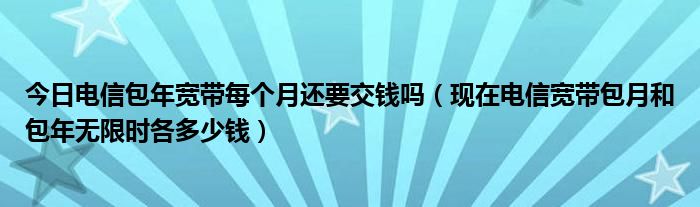 今日电信包年宽带每个月还要交钱吗（现在电信宽带包月和包年无限时各多少钱）
