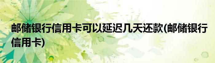 邮储银行信用卡可以延迟几天还款(邮储银行信用卡)