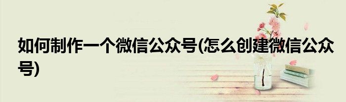 如何制作一个微信公众号(怎么创建微信公众号)